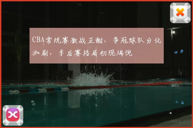 CBA常规赛激战正酣，争冠球队分化加剧，季后赛格局初现端倪
