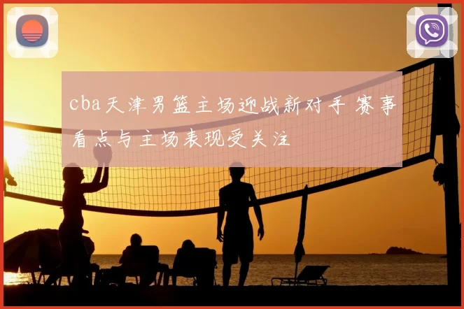 cba天津男篮主场迎战新对手 赛事看点与主场表现受关注