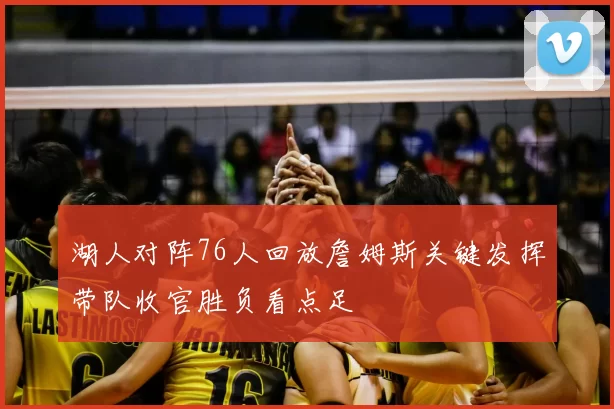 湖人对阵76人回放詹姆斯关键发挥带队收官胜负看点足