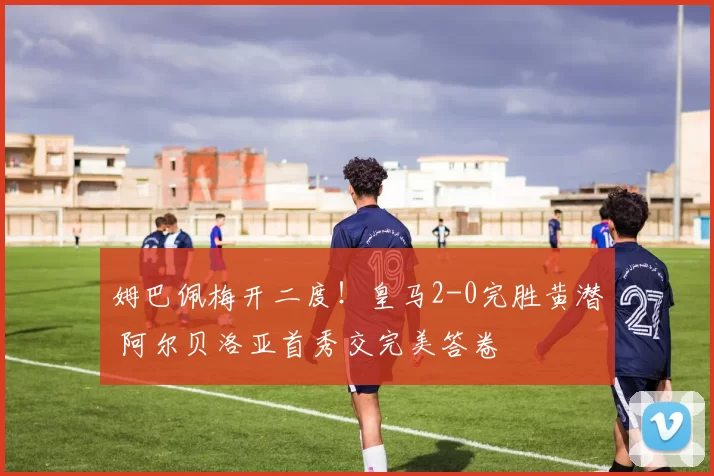 姆巴佩梅开二度！皇马2-0完胜黄潜 阿尔贝洛亚首秀交完美答卷