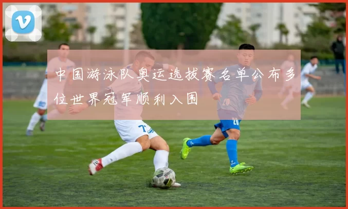 中国游泳队奥运选拔赛名单公布多位世界冠军顺利入围