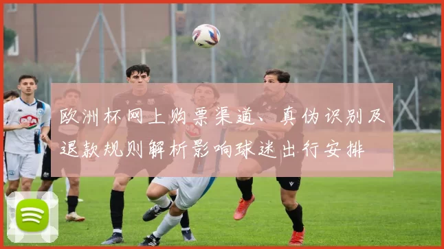 欧洲杯网上购票渠道、真伪识别及退款规则解析影响球迷出行安排