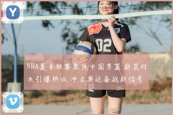 NBA夏季联赛聚焦中国男篮 新星对决引爆热议 冲击奥运备战新信号