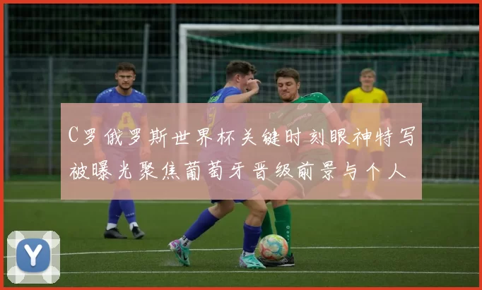 C罗俄罗斯世界杯关键时刻眼神特写被曝光聚焦葡萄牙晋级前景与个人表现