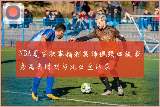 NBA夏季联赛精彩集锦视频回放 新秀高光时刻与比分全记录