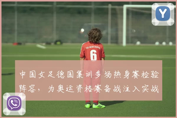 中国女足德国集训多场热身赛检验阵容，为奥运资格赛备战注入实战经验