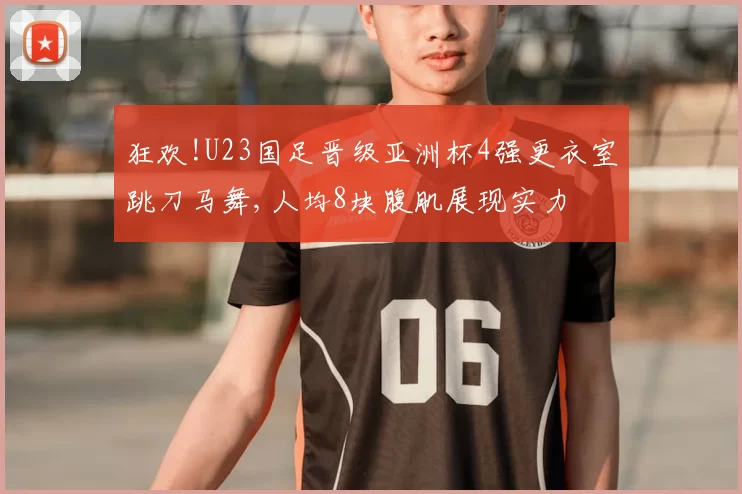 狂欢!U23国足晋级亚洲杯4强更衣室跳刀马舞,人均8块腹肌展现实力