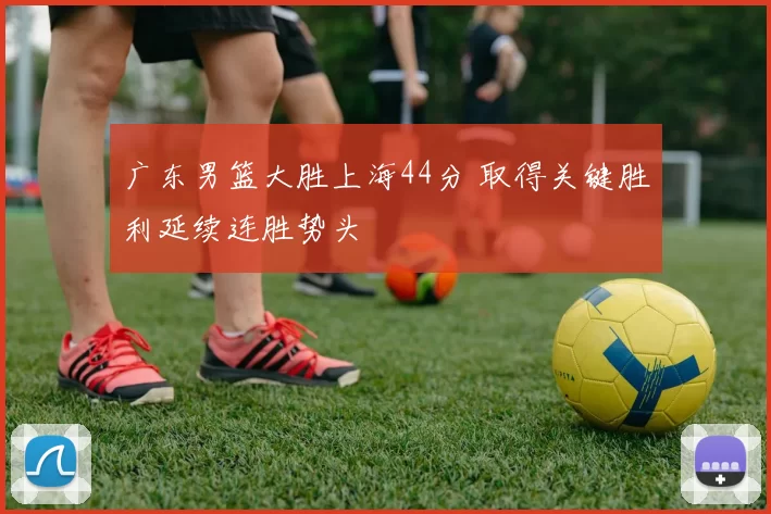 广东男篮大胜上海44分 取得关键胜利延续连胜势头