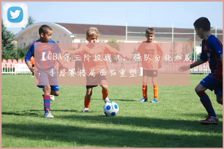 【CBA第三阶段战况：强队分化加剧，季后赛格局面临重塑】