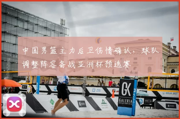 中国男篮主力后卫伤情确认，球队调整阵容备战亚洲杯预选赛