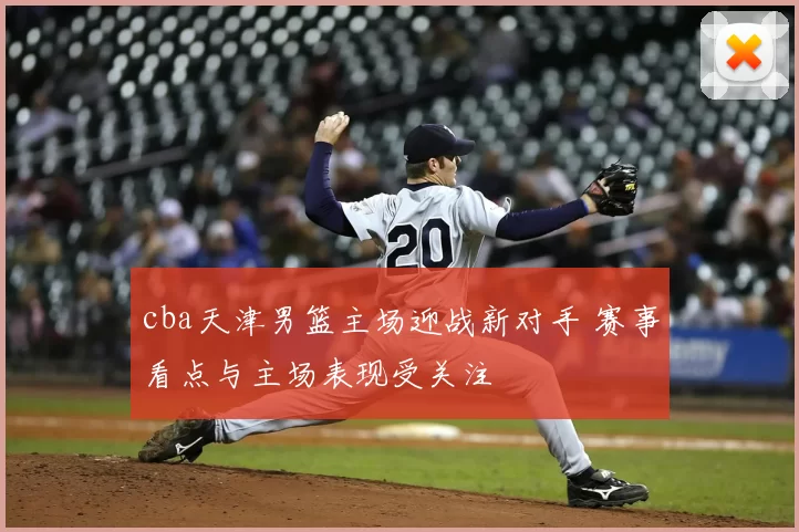 cba天津男篮主场迎战新对手 赛事看点与主场表现受关注