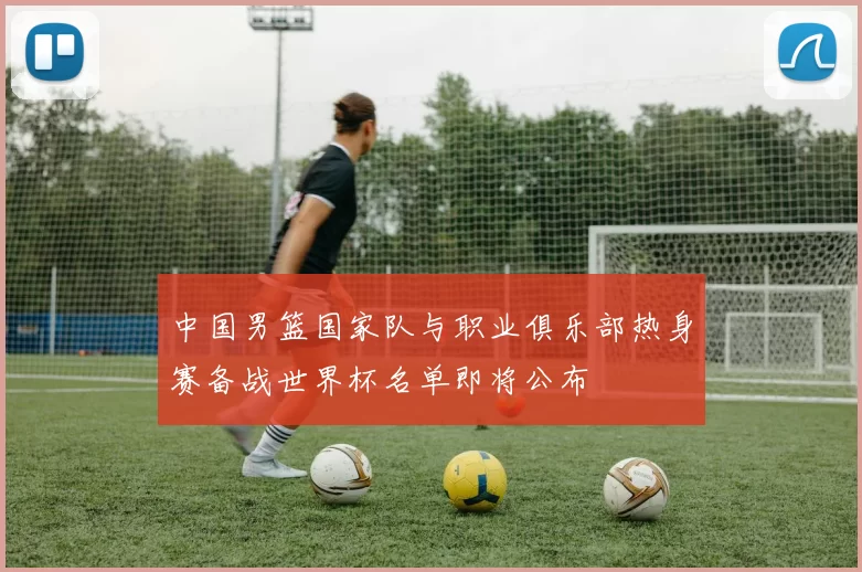 中国男篮国家队与职业俱乐部热身赛备战世界杯名单即将公布