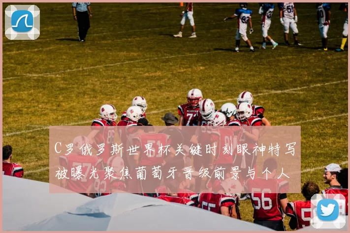 C罗俄罗斯世界杯关键时刻眼神特写被曝光聚焦葡萄牙晋级前景与个人表现