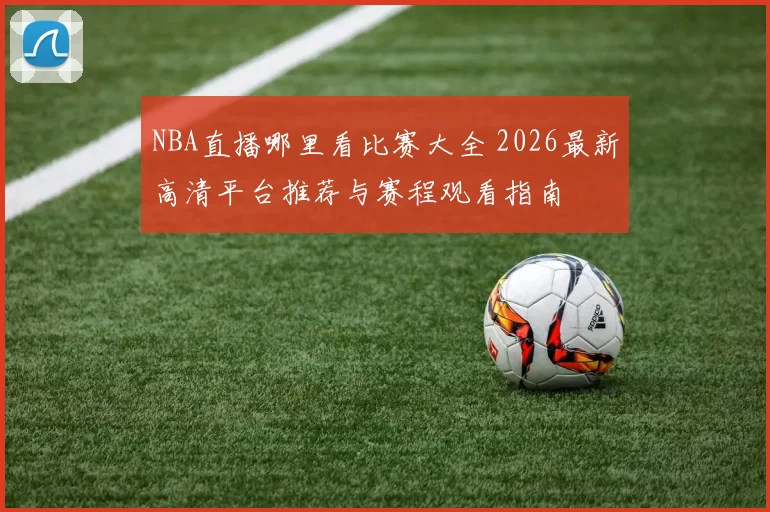 NBA直播哪里看比赛大全 2026最新高清平台推荐与赛程观看指南