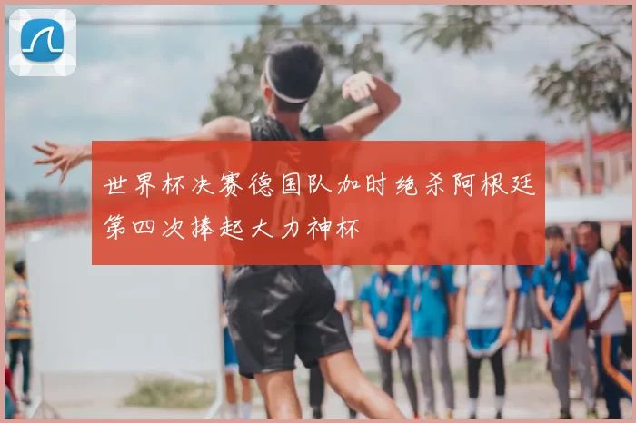 世界杯决赛德国队加时绝杀阿根廷第四次捧起大力神杯