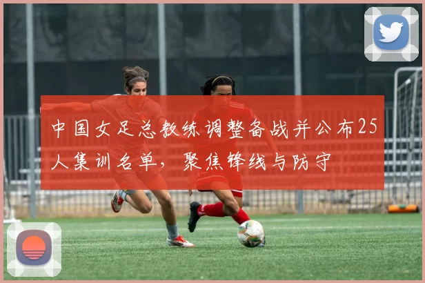中国女足总教练调整备战并公布25人集训名单，聚焦锋线与防守