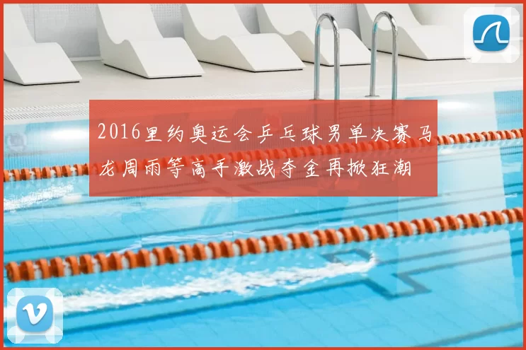 2016里约奥运会乒乓球男单决赛马龙周雨等高手激战夺金再掀狂潮