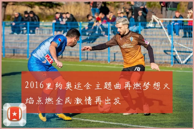 2016里约奥运会主题曲再燃梦想火焰点燃全民激情再出发