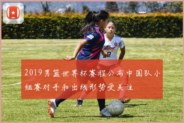 2019男篮世界杯赛程公布中国队小组赛对手和出线形势受关注