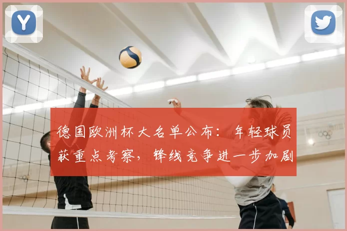 德国欧洲杯大名单公布：年轻球员获重点考察，锋线竞争进一步加剧