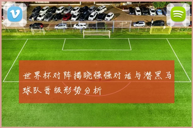 世界杯对阵揭晓强强对话与潜黑马球队晋级形势分析