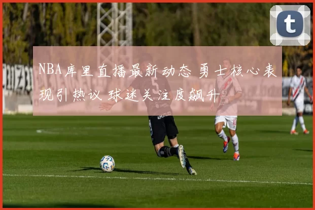 NBA库里直播最新动态 勇士核心表现引热议 球迷关注度飙升