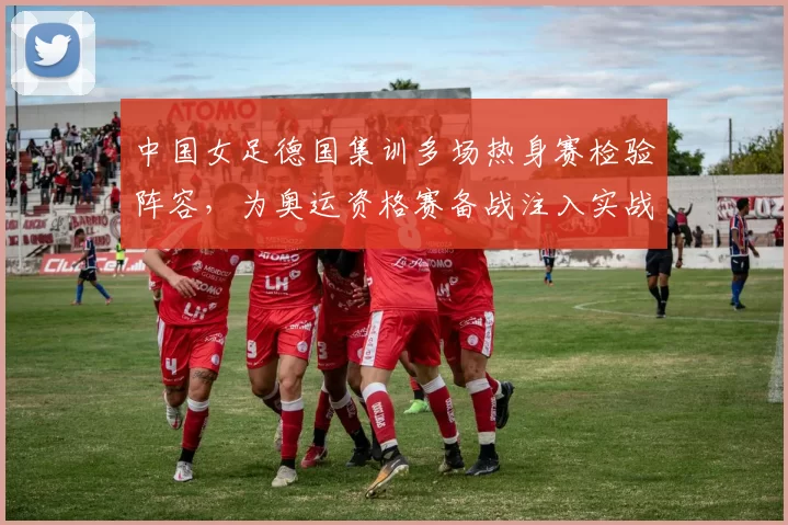 中国女足德国集训多场热身赛检验阵容，为奥运资格赛备战注入实战经验