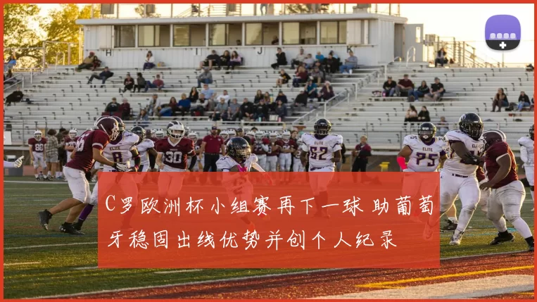 C罗欧洲杯小组赛再下一球 助葡萄牙稳固出线优势并创个人纪录