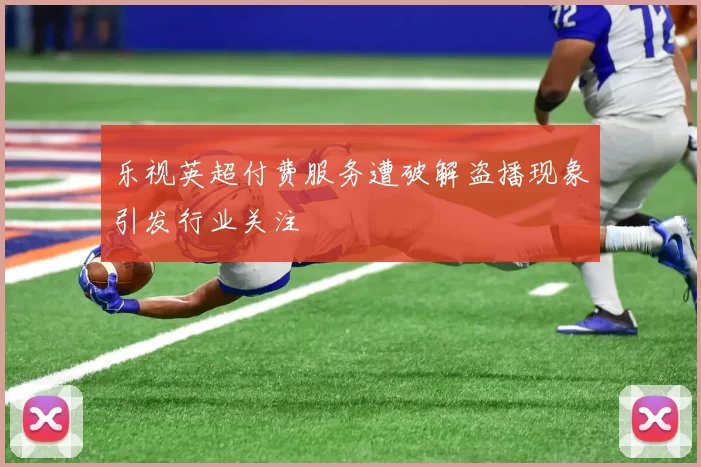 乐视英超付费服务遭破解盗播现象引发行业关注