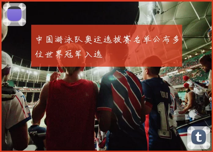 中国游泳队奥运选拔赛名单公布多位世界冠军入选