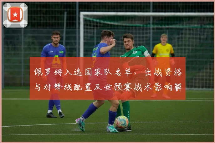 佩罗姆入选国家队名单，出战资格与对锋线配置及世预赛战术影响解析
