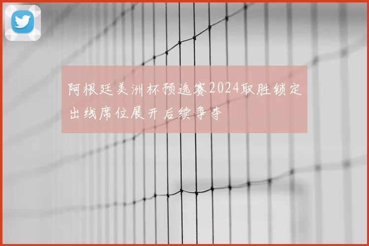 阿根廷美洲杯预选赛2024取胜锁定出线席位展开后续争夺