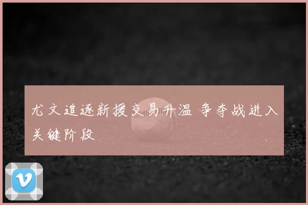 尤文追逐新援交易升温 争夺战进入关键阶段
