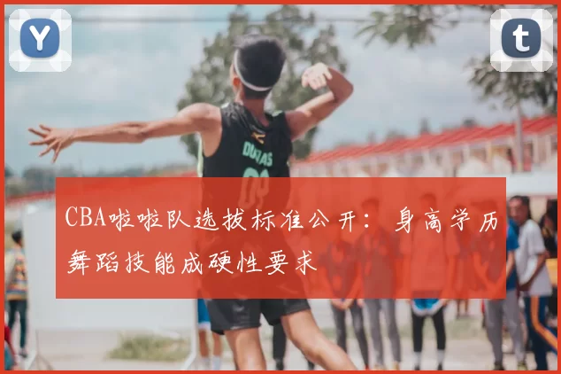 CBA啦啦队选拔标准公开：身高学历舞蹈技能成硬性要求