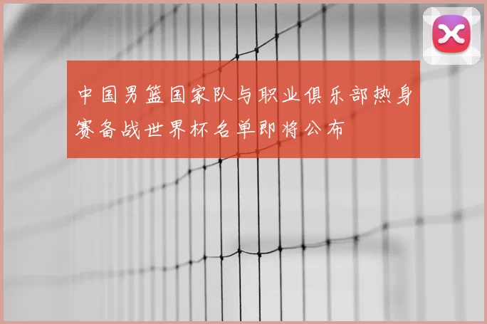 中国男篮国家队与职业俱乐部热身赛备战世界杯名单即将公布
