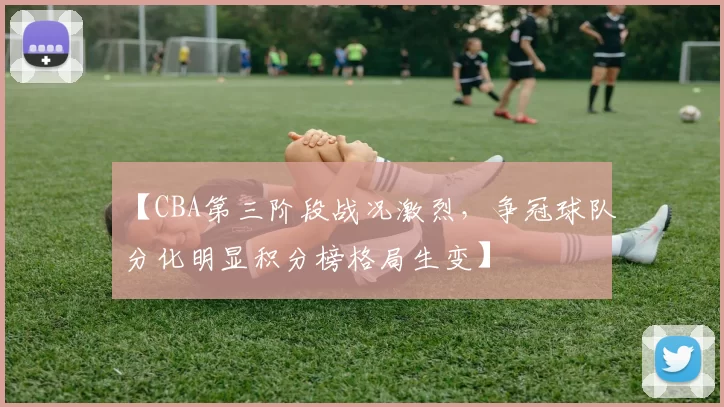 【CBA第三阶段战况激烈，争冠球队分化明显积分榜格局生变】