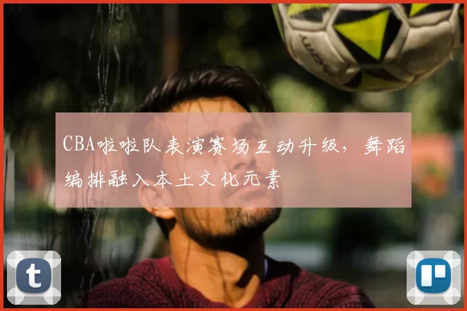 CBA啦啦队表演赛场互动升级，舞蹈编排融入本土文化元素