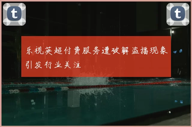 乐视英超付费服务遭破解盗播现象引发行业关注