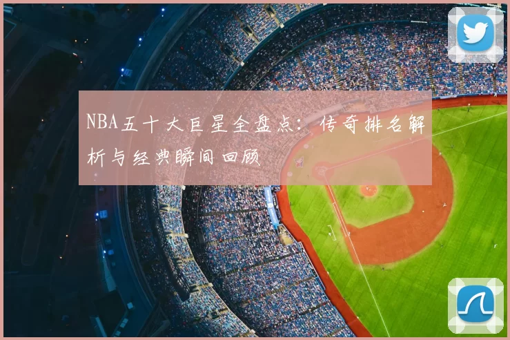 NBA五十大巨星全盘点：传奇排名解析与经典瞬间回顾