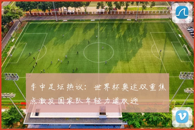 季中足坛热议：世界杯奥运双重焦点激发国家队年轻力道欢迎