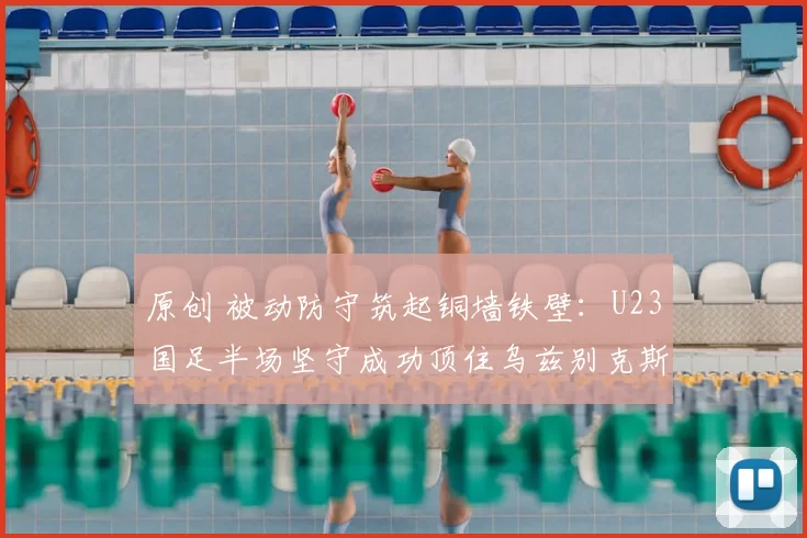 原创 被动防守筑起铜墙铁壁：U23国足半场坚守成功顶住乌兹别克斯坦猛攻