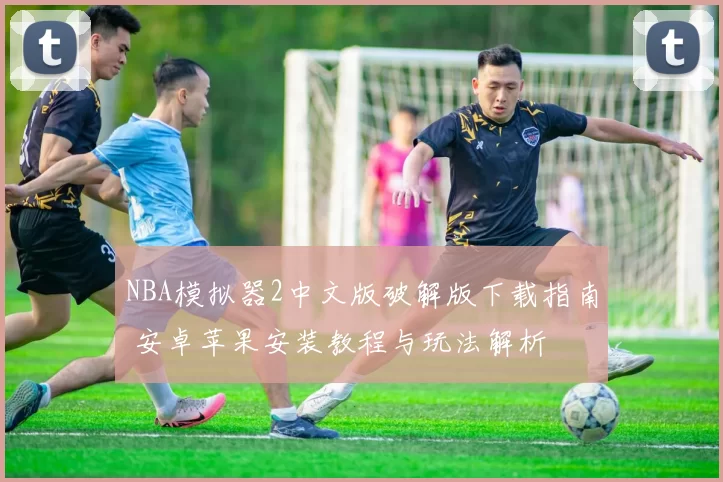 NBA模拟器2中文版破解版下载指南 安卓苹果安装教程与玩法解析