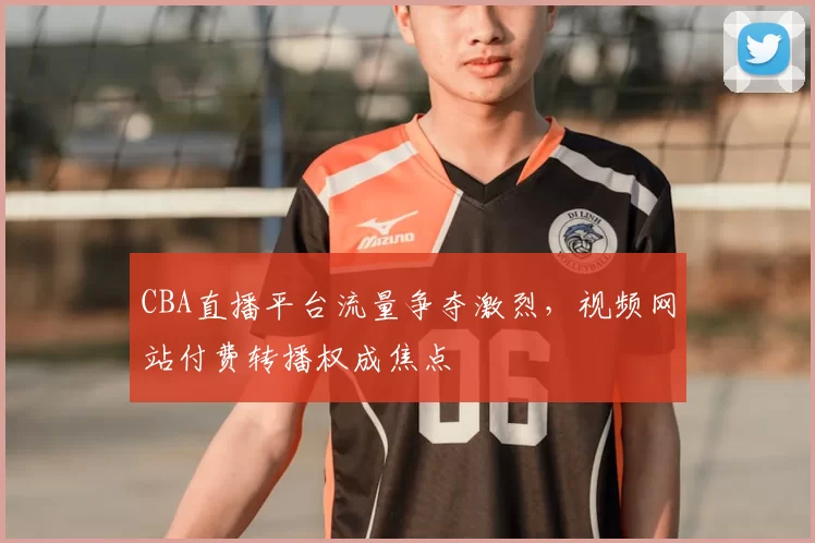 CBA直播平台流量争夺激烈，视频网站付费转播权成焦点