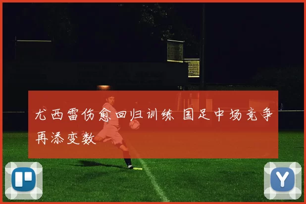 尤西雷伤愈回归训练 国足中场竞争再添变数