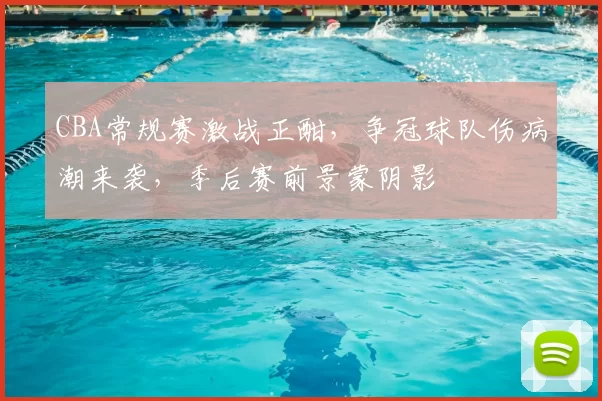 CBA常规赛激战正酣，争冠球队伤病潮来袭，季后赛前景蒙阴影