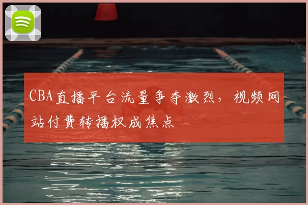 CBA直播平台流量争夺激烈，视频网站付费转播权成焦点