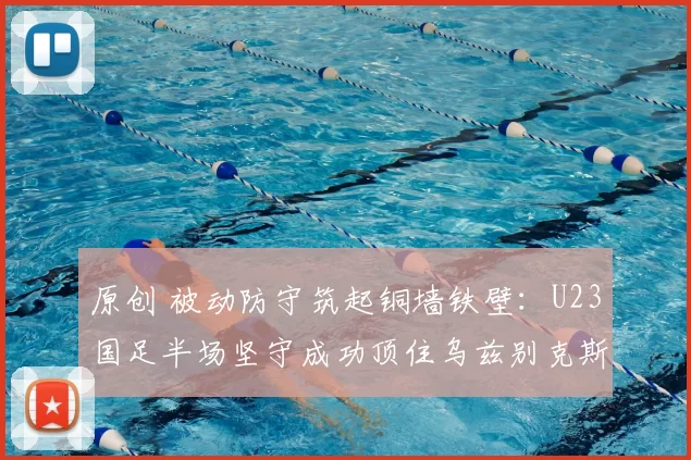 原创 被动防守筑起铜墙铁壁：U23国足半场坚守成功顶住乌兹别克斯坦猛攻