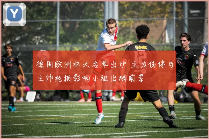 德国欧洲杯大名单出炉 主力伤停与主帅轮换影响小组出线前景