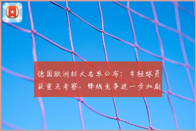德国欧洲杯大名单公布：年轻球员获重点考察，锋线竞争进一步加剧