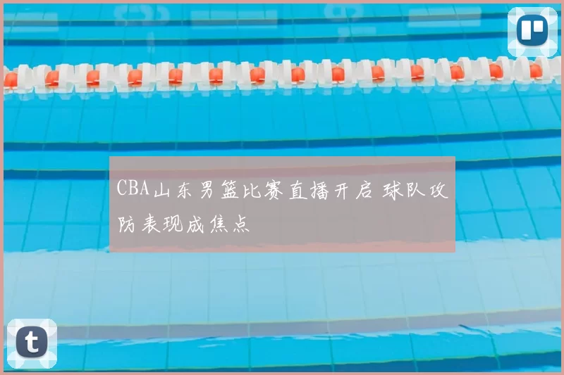 CBA山东男篮比赛直播开启 球队攻防表现成焦点